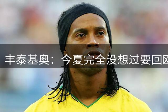 丰泰基奥：今夏完全没想过要回欧洲 只想享受当下&打好新赛季