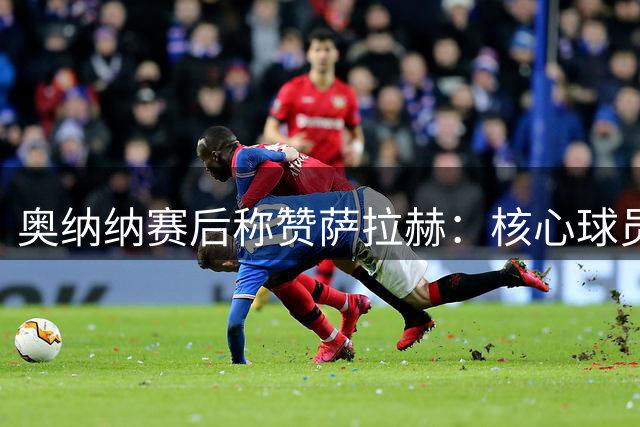 奥纳纳赛后称赞萨拉赫：核心球员值得特别关注